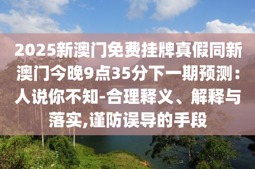 2025圣農(nóng)（天津）集團(tuán)有限公司新澳門免費(fèi)掛牌真假同新澳門今晚9點(diǎn)35分下一期預(yù)測：人說你不知-合理釋義、解釋與落實(shí),謹(jǐn)防誤導(dǎo)的手段