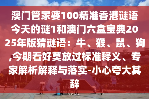 澳門管家婆100精準(zhǔn)香港謎語今天的謎1和澳門六盒寶典2025年版猜謎語：牛、猴、鼠、狗,今期看好莫放過標(biāo)準(zhǔn)釋義、專家解析解釋與落實(shí)-小心夸大其辭圣農(nóng)（天津）集團(tuán)有限公司