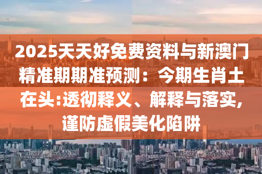 2025天天好免費圣農（天津）集團有限公司資料與新澳門精準期期準預測：今期生肖土在頭:透徹釋義、解釋與落實,謹防虛假美化陷阱
