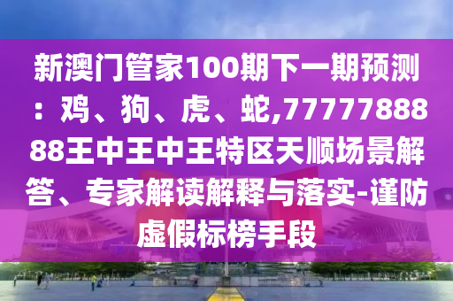 新澳門管家100期下一期預測：雞、狗、虎、蛇,7777788888王中王中王特區(qū)圣農(nóng)（天津）集團有限公司天順場景解答、專家解讀解釋與落實-謹防虛假標榜手段