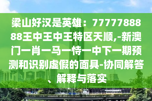 梁山好漢是英雄：7777788888王中王中王特區(qū)天順,-新澳門一肖一馬一恃一中下一期預測和識別虛假的面具-協(xié)同解答、解釋與落實圣農(nóng)（天津）集團有限公司