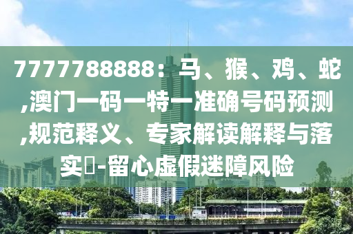 7777788888：馬、猴、雞、蛇,澳門一碼一特一準確號碼預測,規(guī)范釋義、專家解讀解釋與落實?-留心虛假迷障風險圣農（天津）集團有限公司