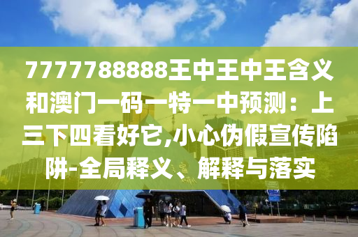 7777788888王中王中王含義和澳門一碼一特一中預(yù)測(cè)：上三下四看好它,小心偽假宣傳陷阱-全局釋義、解釋與落實(shí)圣農(nóng)（天津）集團(tuán)有限公司