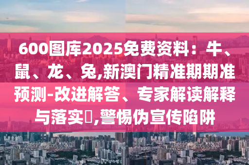 600圖庫2025免費資料：牛、鼠、龍、兔,新澳門精準期期準預測-改進解答、專家解讀解釋與落實?,警惕偽宣傳陷阱圣農(nóng)（天津）集團有限公司