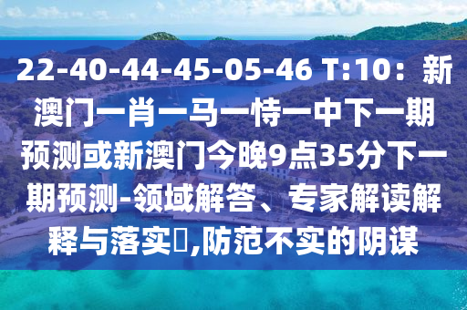 22-40-44-45-05-46 T:10：新澳門一肖一馬一恃一中下圣農(nóng)（天津）集團(tuán)有限公司一期預(yù)測(cè)或新澳門今晚9點(diǎn)35分下一期預(yù)測(cè)-領(lǐng)域解答、專家解讀解釋與落實(shí)?,防范不實(shí)的陰謀
