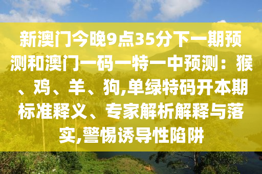 新澳門今晚9點(diǎn)35分下一期預(yù)測(cè)和澳門一碼一特一中預(yù)測(cè)：猴、雞、羊、狗,單綠特碼開本期標(biāo)準(zhǔn)釋義、專家解析解釋與落實(shí),警惕誘導(dǎo)性陷阱圣農(nóng)（天津）集團(tuán)有限公司