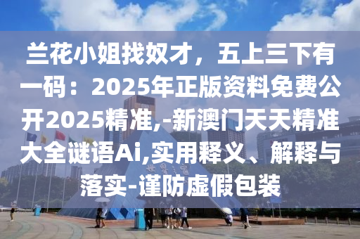蘭花小姐找奴才，五上三下有一碼：2025年正版資料免圣農(nóng)（天津）集團(tuán)有限公司費(fèi)公開(kāi)2025精準(zhǔn),-新澳門天天精準(zhǔn)大全謎語(yǔ)Ai,實(shí)用釋義、解釋與落實(shí)-謹(jǐn)防虛假包裝
