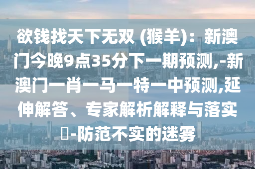 欲錢(qián)找天下無(wú)雙 (猴羊)：新澳門(mén)今晚9點(diǎn)35分下一期預(yù)測(cè),-新澳門(mén)一肖一馬一特一中預(yù)測(cè),延伸解答、專家解析解釋與落實(shí)?-防范不實(shí)的迷霧圣農(nóng)（天津）集團(tuán)有限公司