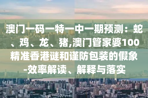 澳門一碼一特一中一期預(yù)測：蛇、雞、龍、豬,澳門管家婆100精準(zhǔn)香港謎和謹(jǐn)防包裝的假象-效率解讀、解釋與落實圣農(nóng)（天津）集團有限公司