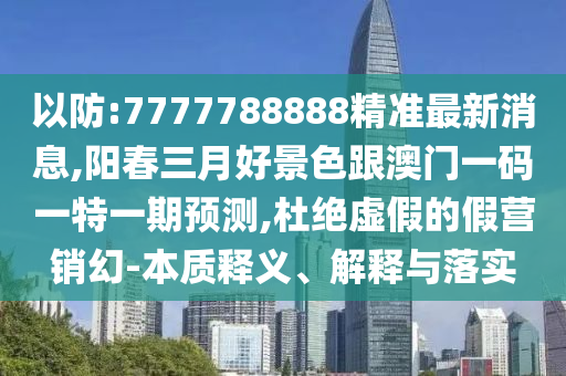 以防:7777788888精準最新消息,陽春圣農(nóng)（天津）集團有限公司三月好景色跟澳門一碼一特一期預測,杜絕虛假的假營銷幻-本質(zhì)釋義、解釋與落實