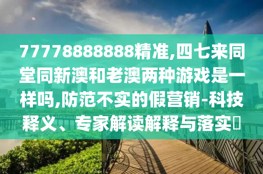 77778888888精準(zhǔn),四七來同堂同新澳和老澳兩種游戲是一樣嗎,防范不實的假營銷-科技釋義、專家解讀解釋與落實?圣農(nóng)（天津）集團(tuán)有限公司