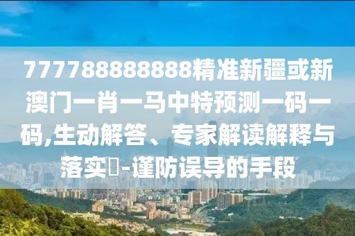 777788888888精準新疆或新澳門一肖一馬中特預測一碼一碼,生圣農(nóng)（天津）集團有限公司動解答、專家解讀解釋與落實?-謹防誤導的手段