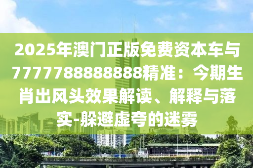 2025年澳門正版免費(fèi)資本車與7777788888888精準(zhǔn)：今期生肖出風(fēng)頭效果解讀、解釋與落實(shí)-躲圣農(nóng)（天津）集團(tuán)有限公司避虛夸的迷霧