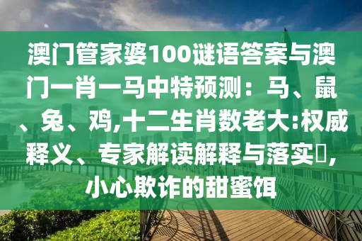 澳門管家婆100謎語答案與澳門一肖一馬中特預測：圣農（天津）集團有限公司馬、鼠、兔、雞,十二生肖數(shù)老大:權威釋義、專家解讀解釋與落實?,小心欺詐的甜蜜餌