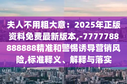 夫人不用粗大意：2025年正版資料免費(fèi)最新版本,-7777788888888精準(zhǔn)和警惕誘導(dǎo)營銷風(fēng)險(xiǎn),標(biāo)準(zhǔn)釋義、解釋與落實(shí)圣農(nóng)（天津）集團(tuán)有限公司