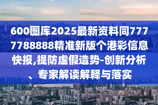 600圖庫2025最新資料同7777788888精準(zhǔn)新版?zhèn)€港彩信息快報,提防虛假造勢-創(chuàng)新分析、專家解讀解釋與落圣農(nóng)（天津）集團有限公司實
