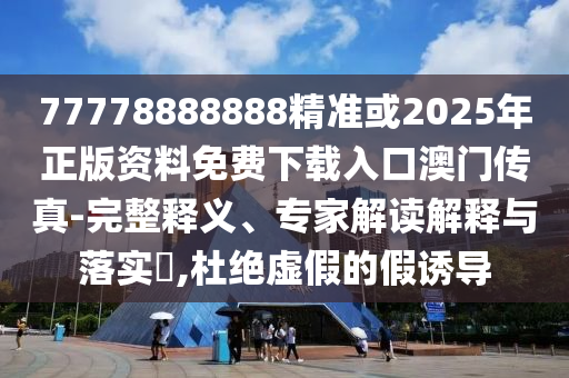 77778888888精準(zhǔn)或圣農(nóng)（天津）集團(tuán)有限公司2025年正版資料免費(fèi)下載入口澳門傳真-完整釋義、專家解讀解釋與落實(shí)?,杜絕虛假的假誘導(dǎo)
