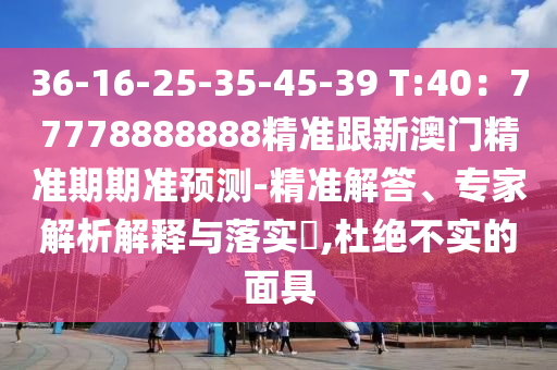 36-16-25-35-45-39 T:40：77778888888精準(zhǔn)跟新澳門精準(zhǔn)期期準(zhǔn)預(yù)測-精準(zhǔn)解答、專家解析解釋與落實(shí)?,杜絕不實(shí)的面具圣農(nóng)（天津）集團(tuán)有限公司