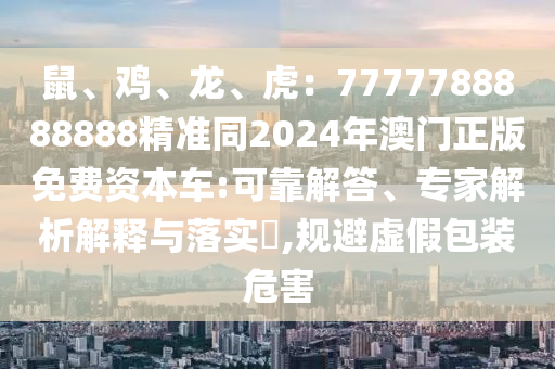 鼠、雞、龍、虎：7777788888888精準(zhǔn)同2024年澳門正版免費(fèi)資本車:可靠解答、專家解析解釋與落實?,規(guī)避虛假包裝危害圣農(nóng)（天津）集團(tuán)有限公司