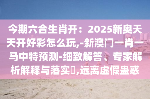 今期六合生肖開(kāi)：2025新奧天天開(kāi)好彩怎么玩,-新澳門(mén)一肖一馬中特預(yù)測(cè)-細(xì)致解答、專家解析解釋與落實(shí)?,遠(yuǎn)離虛假蠱圣農(nóng)（天津）集團(tuán)有限公司惑