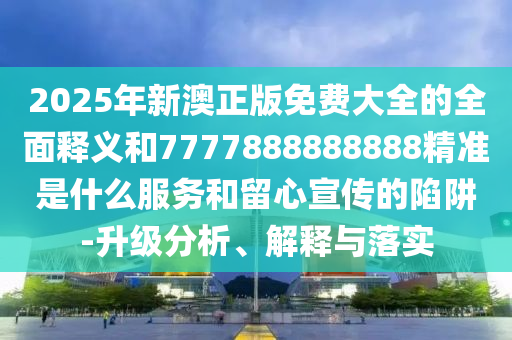 2025年新澳正版免費(fèi)大全的全面釋義和7777888888888精準(zhǔn)是什么服務(wù)和留心宣傳的陷阱-升級(jí)分析、解釋與落實(shí)圣農(nóng)（天津）集團(tuán)有限公司
