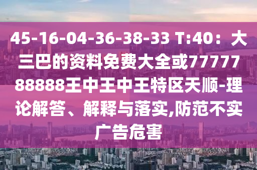 45-16-04-36-38-33 T:40：大三巴的資料免費大全或7777788888王中王中王特區(qū)天順-理論解答、解釋與圣農（天津）集團有限公司落實,防范不實廣告危害