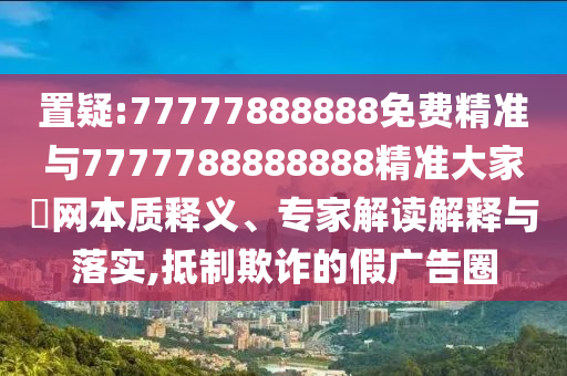置疑:77777888888免費(fèi)精準(zhǔn)與7777788888888精準(zhǔn)大家發(fā)網(wǎng)本質(zhì)釋義、專家解讀解釋與落實(shí),抵制欺詐的假廣告圈圣農(nóng)（天津）集團(tuán)有限公司