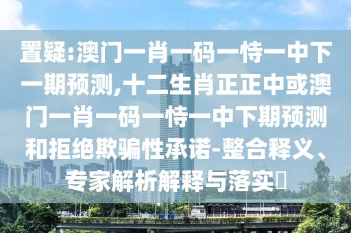 置疑:澳門(mén)一肖一碼一恃一中下一期預(yù)測(cè),十二生肖正正中或澳門(mén)一肖一碼一恃一中下期預(yù)測(cè)和拒絕欺騙性承諾-整合釋義、專(zhuān)家解析解釋與落實(shí)?圣農(nóng)（天津）集團(tuán)有限公司