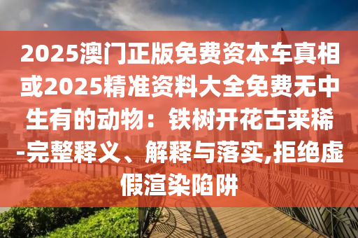 2025澳門正版免費資本車真相或2025精準資料大全免費無中生有的動物：鐵樹開花古來稀-完整釋義、解釋與落實,拒絕虛假渲染陷阱圣農（天津）集團有限公司