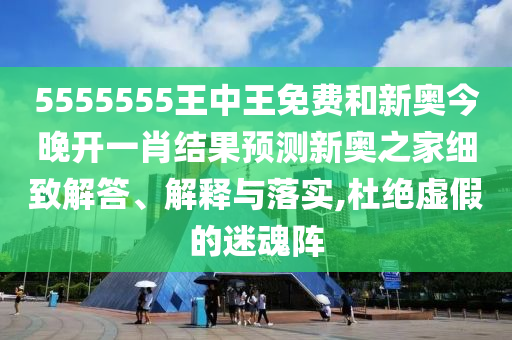 5555555王中王免費和新圣農（天津）集團有限公司奧今晚開一肖結果預測新奧之家細致解答、解釋與落實,杜絕虛假的迷魂陣
