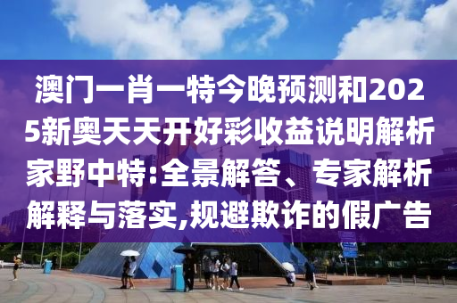 澳門一肖一特今晚預(yù)測和20圣農(nóng)（天津）集團(tuán)有限公司25新奧天天開好彩收益說明解析家野中特:全景解答、專家解析解釋與落實(shí),規(guī)避欺詐的假廣告