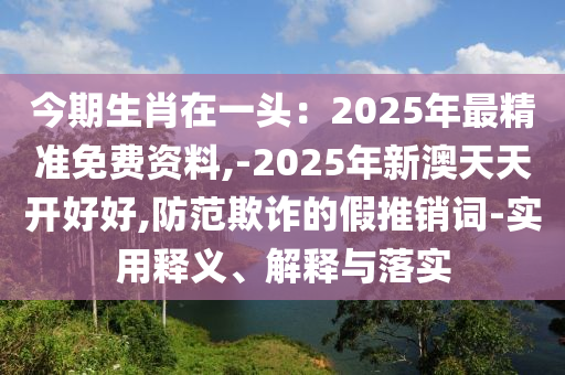 今期生肖在一頭：2025年最精準(zhǔn)免費(fèi)資料,-2025年新澳天天開好好,防范欺詐的假推銷詞-實(shí)用釋義、解釋與落實(shí)圣農(nóng)（天津）集團(tuán)有限公司