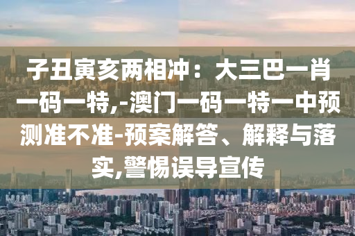 子丑寅亥兩相沖：大三巴一肖一碼一特,-澳門一碼一特一中預(yù)測準(zhǔn)不準(zhǔn)-預(yù)案解答、解釋與落實,警惕誤導(dǎo)宣傳圣農(nóng)（天津）集團有限公司