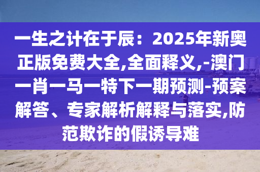 一生之計在于辰：2025年新奧正版免費大全,全面釋義,-澳門一肖一馬一特下一期預測-預案解答、專家解析解釋與落實,防范欺詐的假誘導難圣農(nóng)（天津）集團有限公司