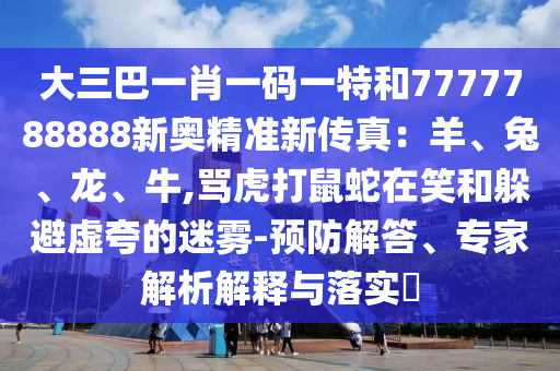 大三巴一肖一碼一特和7777788888新奧精準新傳真：羊、兔、龍、牛,罵虎打鼠蛇在笑和躲避虛夸的迷霧-預(yù)防解答、專家解析解釋與落實?圣農(nóng)（天津）集團有限公司