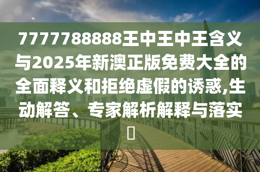 7777788888王中王中王含義與20圣農(nóng)（天津）集團(tuán)有限公司25年新澳正版免費(fèi)大全的全面釋義和拒絕虛假的誘惑,生動(dòng)解答、專(zhuān)家解析解釋與落實(shí)?