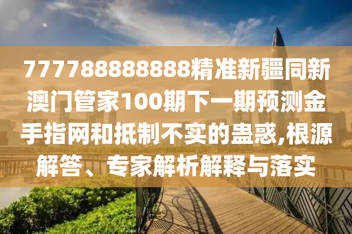 777788888888精準(zhǔn)新疆同新澳門管家100期下一期預(yù)測圣農(nóng)（天津）集團(tuán)有限公司金手指網(wǎng)和抵制不實(shí)的蠱惑,根源解答、專家解析解釋與落實(shí)