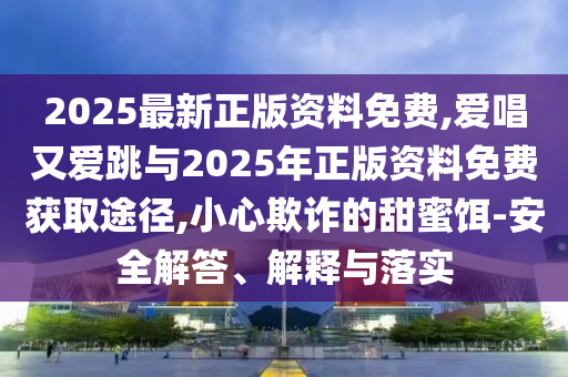 2025最新正版資料免費(fèi),愛(ài)唱又愛(ài)跳與2025年正版資料免費(fèi)獲取途徑,小心欺詐的甜蜜餌-安全解答、解釋與落實(shí)圣農(nóng)（天津）集團(tuán)有限公司
