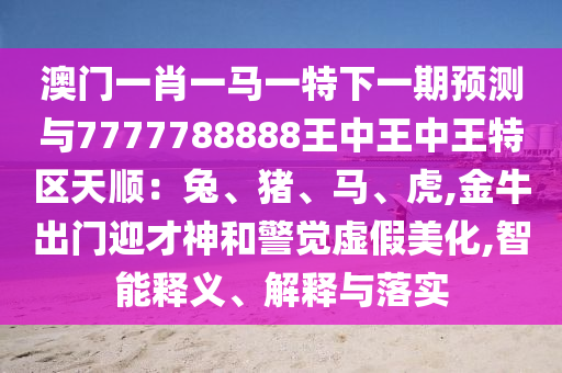 澳門(mén)一肖一馬一特下一期預(yù)測(cè)與7777788888王中王中王特區(qū)天順：兔、豬、馬、虎,金牛出門(mén)迎才神和警覺(jué)虛假美化,智能釋義、解釋與落實(shí)圣農(nóng)（天津）集團(tuán)有限公司
