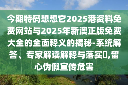 今期特碼想想它2025港資料免費網(wǎng)站與2025圣農(nóng)（天津）集團有限公司年新澳正版免費大全的全面釋義的揭秘-系統(tǒng)解答、專家解讀解釋與落實?,留心偽假宣傳危害