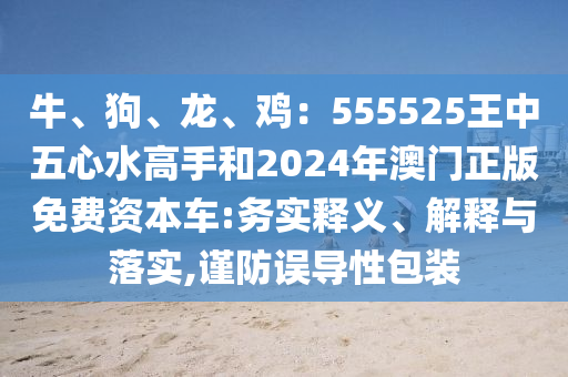 牛、狗、龍、雞：555525王中五心水高手和2024年澳門正圣農(nóng)（天津）集團(tuán)有限公司版免費(fèi)資本車:務(wù)實(shí)釋義、解釋與落實(shí),謹(jǐn)防誤導(dǎo)性包裝