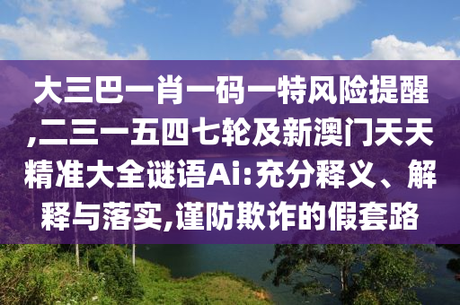 大三巴一肖一碼一特風(fēng)險提醒,二三一五四七輪及新澳門天天精準(zhǔn)大全謎語Ai:充分釋義圣農(nóng)（天津）集團有限公司、解釋與落實,謹(jǐn)防欺詐的假套路