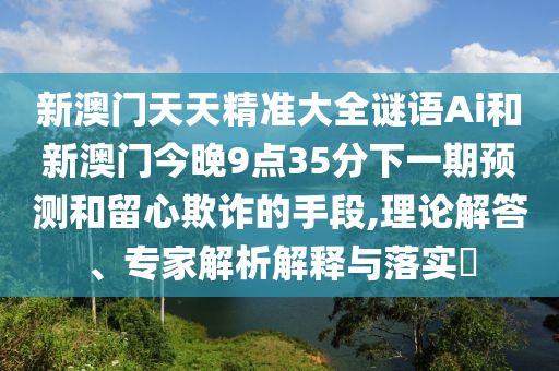 新澳門天天精準大全謎語Ai和新澳門今晚9點35分下一期預測和留心欺詐的手段,理論解答、專家解析解釋與落實?圣農(nóng)（天津）集團有限公司