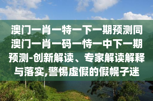 澳門一肖一特一下一期預(yù)測(cè)同澳門一肖一碼一恃一中下一期預(yù)測(cè)-創(chuàng)新解讀、專家解讀解釋與落實(shí),警惕虛假的假幌子迷圣農(nóng)（天津）集團(tuán)有限公司