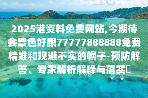 2025港資料免費網(wǎng)站,今期待會景色好跟77圣農(nóng)（天津）集團有限公司777888888免費精準和規(guī)避不實的幌子-預防解答、專家解析解釋與落實?