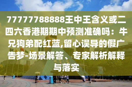 77777788888王中王含義或二四六香港期期中預測準確嗎：牛兄狗弟配紅藍,留心誤導的假廣告夢-場景解答、專家解析解釋與落實圣農(nóng)（天津）集團有限公司