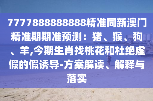 7777888888888精準(zhǔn)同新澳門精準(zhǔn)期期準(zhǔn)預(yù)測：豬、猴、狗、羊,今期生肖找桃花和杜絕虛假的假誘導(dǎo)-方案解讀、解釋與落實圣農(nóng)（天津）集團有限公司