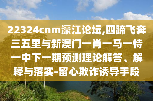 22324cnm濠江論壇,四蹄飛奔三五里與圣農（天津）集團有限公司新澳門一肖一馬一恃一中下一期預測理論解答、解釋與落實-留心欺詐誘導手段