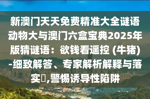新澳門天天免費(fèi)精準(zhǔn)大全謎語動物大與澳門六盒寶典2025年版猜謎語：欲錢看遙控 (牛豬)-細(xì)致解答、專家解析解釋與落實(shí)?,警惕誘導(dǎo)性陷阱圣農(nóng)（天津）集團(tuán)有限公司