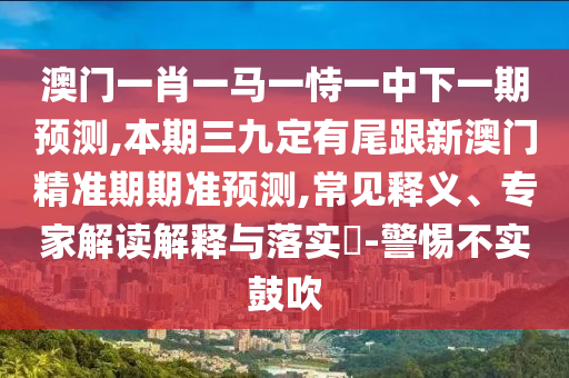 澳門一肖一馬一恃一中下一期預(yù)測(cè),本期三九定圣農(nóng)（天津）集團(tuán)有限公司有尾跟新澳門精準(zhǔn)期期準(zhǔn)預(yù)測(cè),常見釋義、專家解讀解釋與落實(shí)?-警惕不實(shí)鼓吹